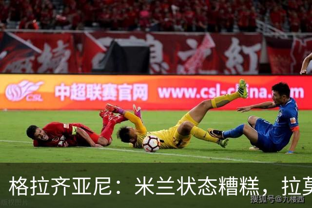 格拉齐亚尼：米兰状态糟糕，拉莫斯投资未见回报